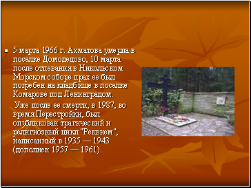 5 марта 1966 г. Ахматова умерла в поселке Домодедово, 10 марта после отпевания в Никольском Морском соборе прах ее был погребен на кладбище в поселке Комарове под Ленинградом.