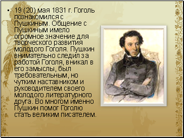 19 (20) мая 1831 г. Гоголь познакомился с Пушкиным. Общение с Пушкиным имело огромное значение для творческого развития молодого Гоголя. Пушкин внимательно следил за работой Гоголя, вникал в его замыслы, был требовательным, но чутким наставником и руководителем своего молодого литературного друга. Во многом именно Пушкин помог Гоголю стать великим писателем.