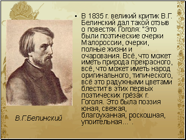 В 1835 г. великий критик В.Г. Белинский дал такой отзыв о повестях Гоголя: “Это были поэтические очерки Малороссии, очерки, полные жизни и очарования. Всё, что может иметь природа прекрасного, всё, что может иметь народ оригинального, типического, всё это радужными цветами блестит в этих первых поэтических грёзах г. Гоголя. Это была поэзия юная, свежая, благоуханная, роскошная, упоительная…”.