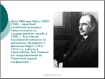Джон Мейнард Кейнс (1883-1946) - известный английский экономист. Кейнс поступил на государственную службу в 1906 г.; был членом Королевской комиссии по денежному обращению и финансам Индии (1913-1914 гг.); работая в казначействе, был главным его представителем на Парижской мирной конференции.