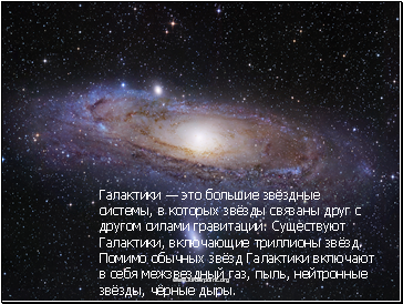 Галактики — это большие звёздные системы, в которых звёзды связаны друг с другом силами гравитации. Существуют Галактики, включающие триллионы звёзд. Помимо обычных звёзд Галактики включают в себя межзвездный газ, пыль, нейтронные звёзды, чёрные дыры.