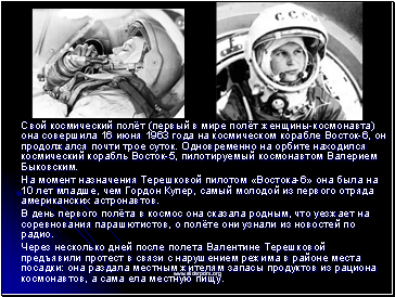 Свой космический полёт (первый в мире полёт женщины-космонавта) она совершила 16 июня 1963 года на космическом корабле Восток-6, он продолжался почти трое суток. Одновременно на орбите находился космический корабль Восток-5, пилотируемый космонавтом Валерием Быковским.