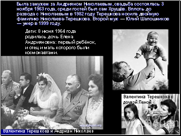 Была замужем за Андрияном Николаевым, свадьба состоялась 3 ноября 1963 года, среди гостей был сам Хрущёв. Вплоть до развода с Николаевым в 1982 году Терешкова носила двойную фамилию Николаева-Терешкова. Второй муж — Юлий Шапошников — умер в 1999 году.