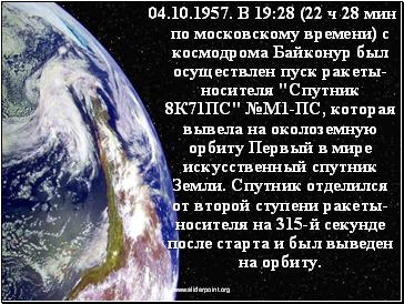 04.10.1957. В 19:28 (22 ч 28 мин по московскому времени) с космодрома Байконур был осуществлен пуск ракеты-носителя "Спутник 8К71ПС" №М1-ПС, которая вывела на околоземную орбиту Первый в мире искусственный спутник Земли. Спутник отделился от второй ступени ракеты-носителя на 315-й секунде после старта и был выведен на орбиту.
