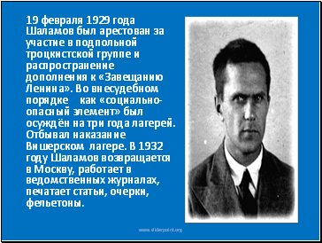 19 февраля 1929 года Шаламов был арестован за участие в подпольной троцкистской группе и распространение дополнения к «Завещанию Ленина». Во внесудебном порядке[2] как «социально-опасный элемент» был осуждён на три года лагерей. Отбывал наказание Вишерском лагере. В 1932 году Шаламов возвращается в Москву, работает в ведомственных журналах, печатает статьи, очерки, фельетоны.