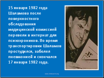 15 января 1982 года Шаламова после поверхностного обследования медицинской комиссией перевели в интернат для психохроников. Во время транспортировки Шаламов простудился, заболел пневмонией и скончался 17 января 1982 года.