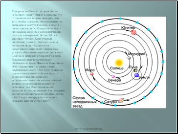 Коперник наблюдал за движением небесных тел и пришел к выводу, что птолемеевская теория неверна. Для того чтобы доказать, что все планеты вращаются вокруг Солнца, а Земля — лишь одна из них, Коперником были проведены сложные математические расчеты и потрачено более 30 лет упорных трудов. Хотя ученый ошибочно полагал, что все звезды неподвижны и находятся на поверхности огромной сферы, ему удалось объяснить видимое движение Солнца и вращение небесного свода.