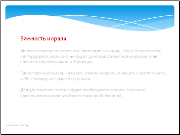 Важность морали Многие современные ученые приходят к выводу, что у человечества нет будущего, если оно не будет руководствоваться моралью и не начнет выполнять законы Природы. Единственный выход – изучать законы морали, очищать и воспитывать себя с помощью нашего сознания. Для достижения этого людям необходимо развить сознание, являющееся основным богатством во Вселенной. Важность морали Многие современные ученые приходят к выводу, что у человечества нет будущего, если оно не будет руководствоваться моралью и не начнет выполнять законы Природы. Единственный выход – изучать законы морали, очищать и воспитывать себя с помощью нашего сознания. Для достижения этого людям необходимо развить сознание, являющееся основным богатством во Вселенной.