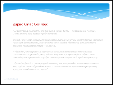 Дарио Салас Соммэр " .Некоторые считают, что все равно каким быть — хорошим или плохим, и что это только вопрос предпочтений. Думаю, что новая Мораль должна основываться на научных постулатах, которые покажут: быть плохим, в конечном счете, крайне убыточно, а действовать согласно принципами добра — выгодно. Я убежден, что серьезные нарушения морали вызывают состояние хаоса и органического распада, порождает энергию, которая входит в диссонанс с порядком и гармонией Природы, чем наносится серьезный вред телу и мозгу. Годы наблюдений и опытов убедили меня, что человек без высшего сознания — это робот, слепо идущий по жизни и ограниченный выполнением программы, которая находится в его мозге". Дарио Салас Соммэр " .Некоторые считают, что все равно каким быть — хорошим или плохим, и что это только вопрос предпочтений. Думаю, что новая Мораль должна основываться на научных постулатах, которые покажут: быть плохим, в конечном счете, крайне убыточно, а действовать согласно принципами добра — выгодно. Я убежден, что серьезные нарушения морали вызывают состояние хаоса и органического распада, порождает энергию, которая входит в диссонанс с порядком и гармонией Природы, чем наносится серьезный вред телу и мозгу. Годы наблюдений и опытов убедили меня, что человек без высшего сознания — это робот, слепо идущий по жизни и ограниченный выполнением программы, которая находится в его мозге".